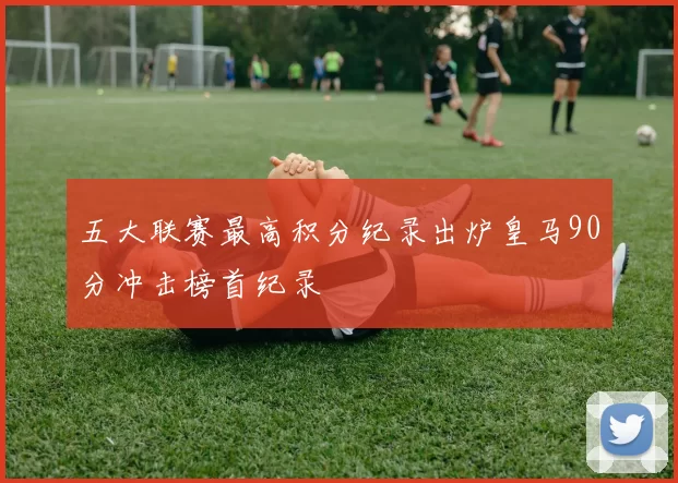 五大联赛最高积分纪录出炉皇马90分冲击榜首纪录