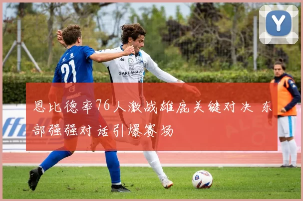 恩比德率76人激战雄鹿关键对决 东部强强对话引爆赛场