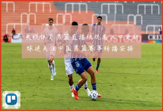 央视体育男篮直播线观看入口更新 球迷关注中国男篮赛事转播安排