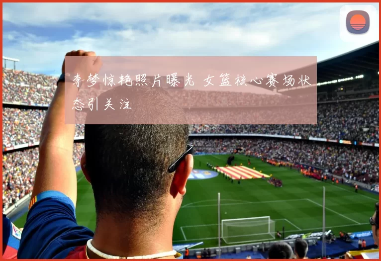 李梦惊艳照片曝光 女篮核心赛场状态引关注