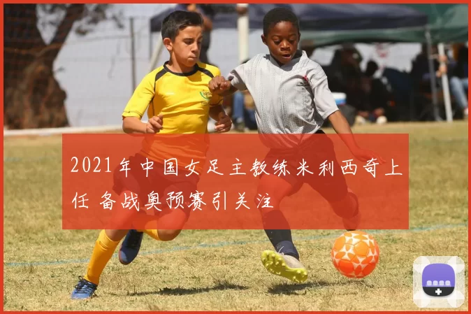 2021年中国女足主教练米利西奇上任 备战奥预赛引关注