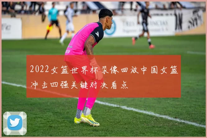 2022女篮世界杯录像回放中国女篮冲击四强关键对决看点