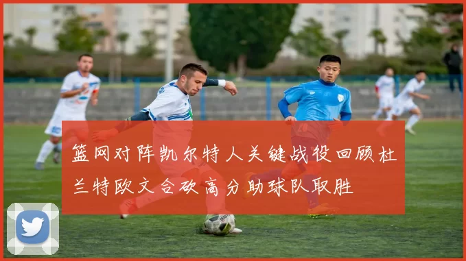 篮网对阵凯尔特人关键战役回顾杜兰特欧文合砍高分助球队取胜