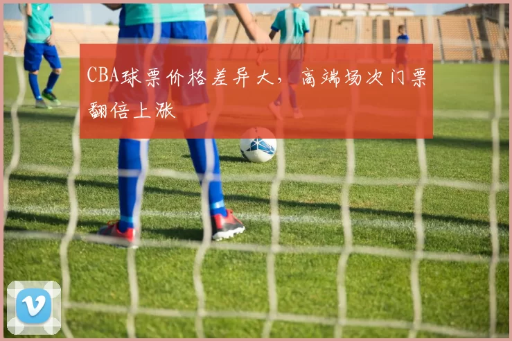 CBA球票价格差异大，高端场次门票翻倍上涨