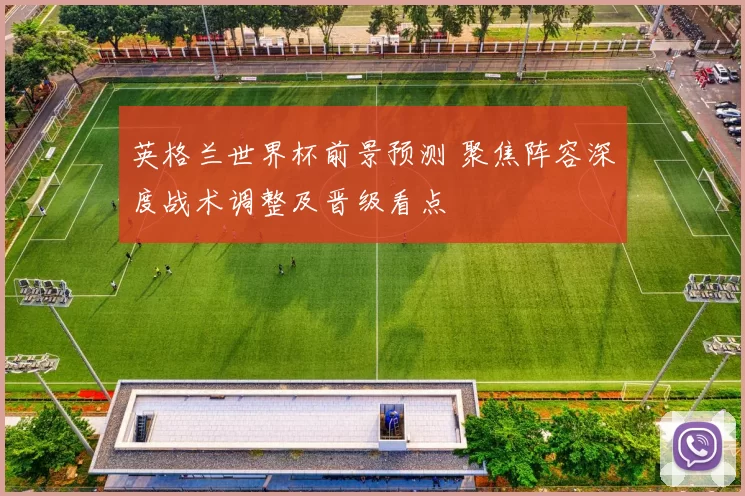 英格兰世界杯前景预测 聚焦阵容深度战术调整及晋级看点