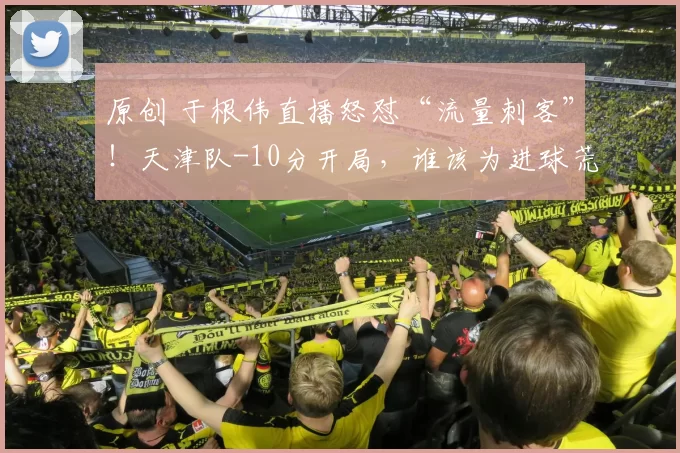 原创 于根伟直播怒怼“流量刺客”！天津队-10分开局，谁该为进球荒买单？