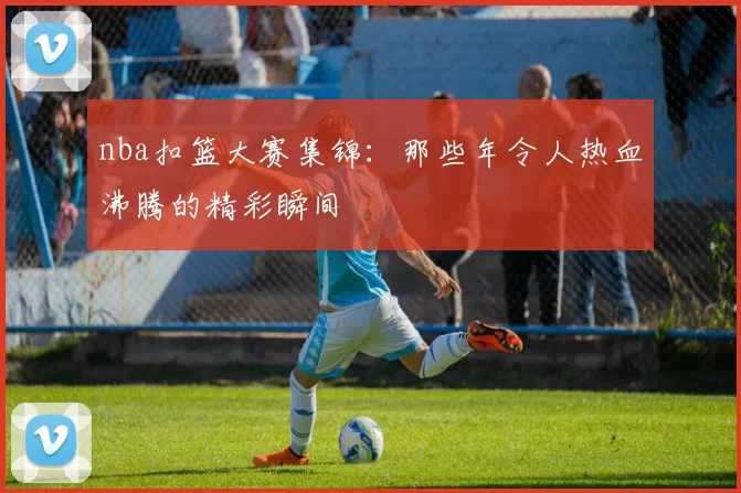nba扣篮大赛集锦:那些年令人热血沸腾的精彩瞬间