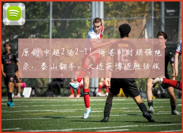 原创 中超2场2-1！海港补时顽强绝杀，泰山翻车，大连英博连胜劲旅！