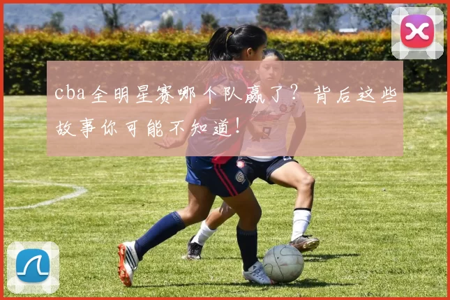 cba全明星赛哪个队赢了?背后这些故事你可能不知道!