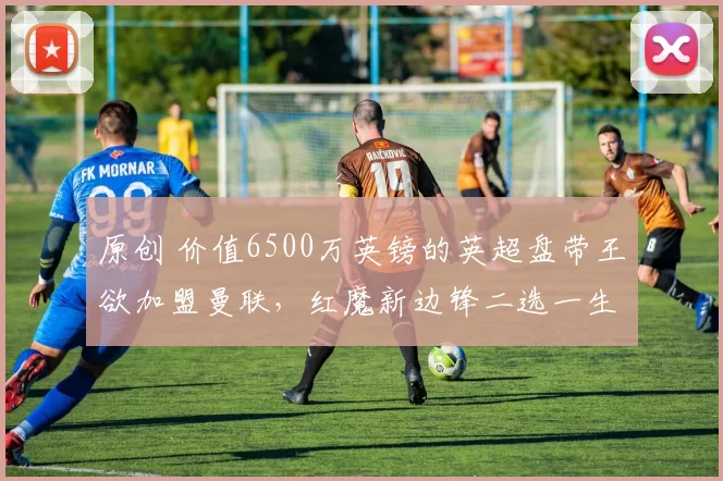 原创 价值6500万英镑的英超盘带王欲加盟曼联，红魔新边锋二选一生变数