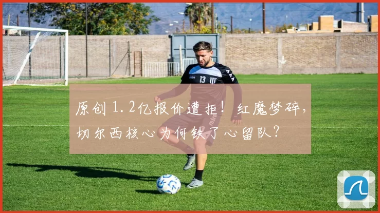 原创 1.2亿报价遭拒！红魔梦碎，切尔西核心为何铁了心留队？