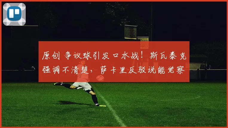 原创 争议球引发口水战！斯瓦泰克强调不清楚，萨卡里反驳说能觉察到