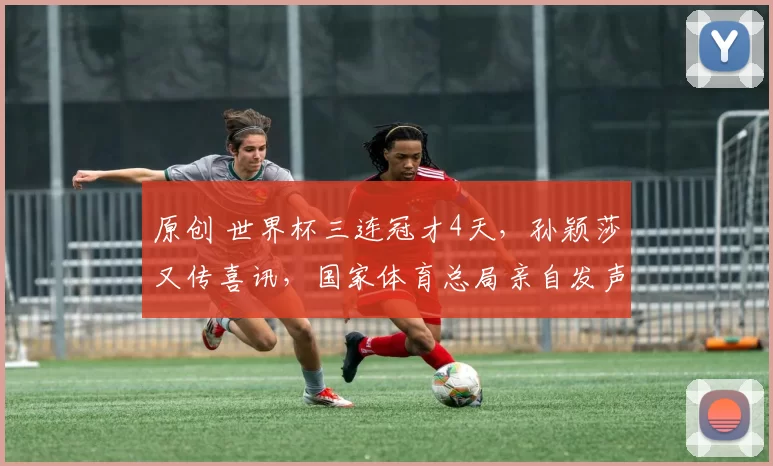 原创 世界杯三连冠才4天，孙颖莎又传喜讯，国家体育总局亲自发声官宣