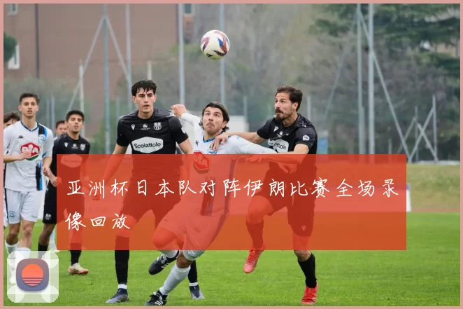 亚洲杯日本队对阵伊朗比赛全场录像回放