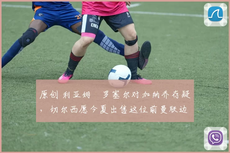 原创 利亚姆・罗塞尔对加纳乔存疑，切尔西愿今夏出售这位前曼联边锋