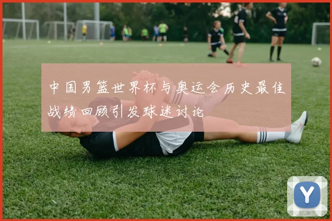 中国男篮世界杯与奥运会历史最佳战绩回顾引发球迷讨论