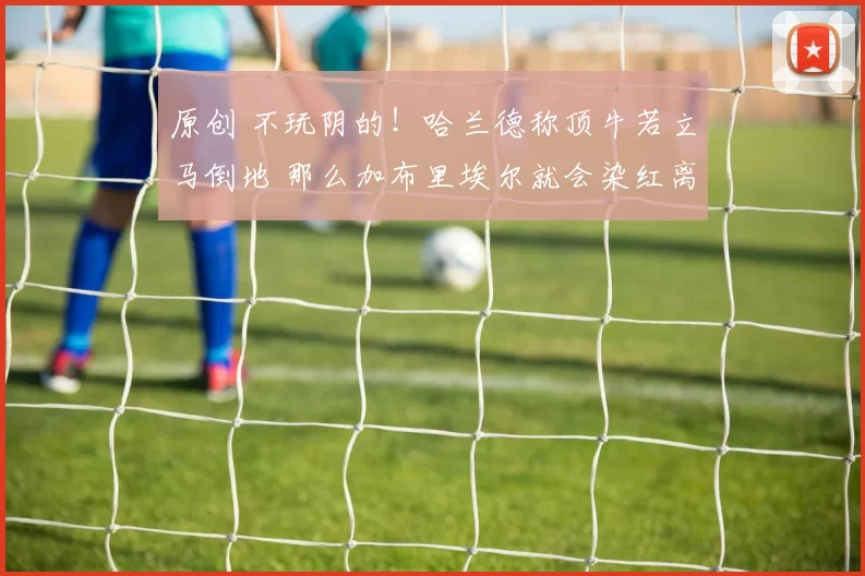 原创 不玩阴的！哈兰德称顶牛若立马倒地 那么加布里埃尔就会染红离场