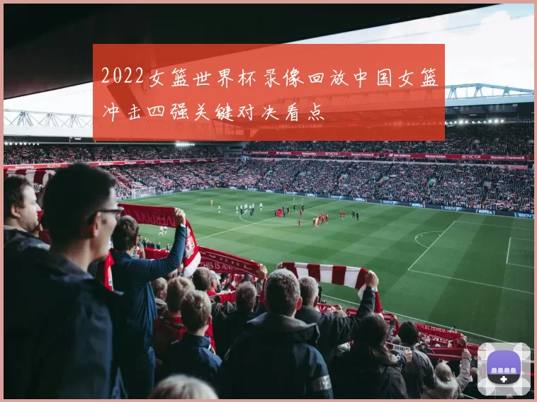 2022女篮世界杯录像回放中国女篮冲击四强关键对决看点