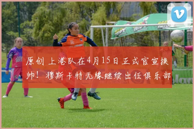 原创 上港队在4月15日正式官宣换帅！穆斯卡特无缘继续出任俱乐部主教练，引发热议