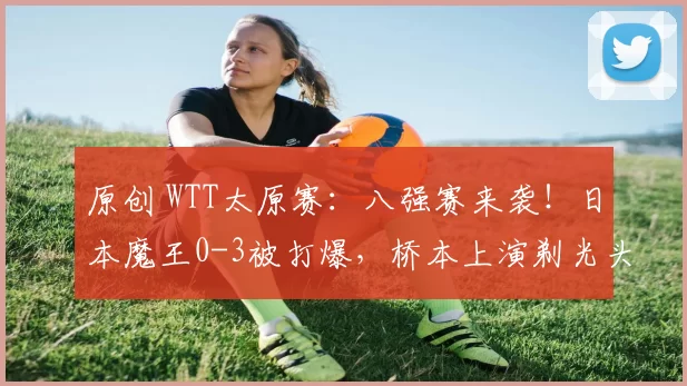 原创 WTT太原赛：八强赛来袭！日本魔王0-3被打爆，桥本上演剃光头