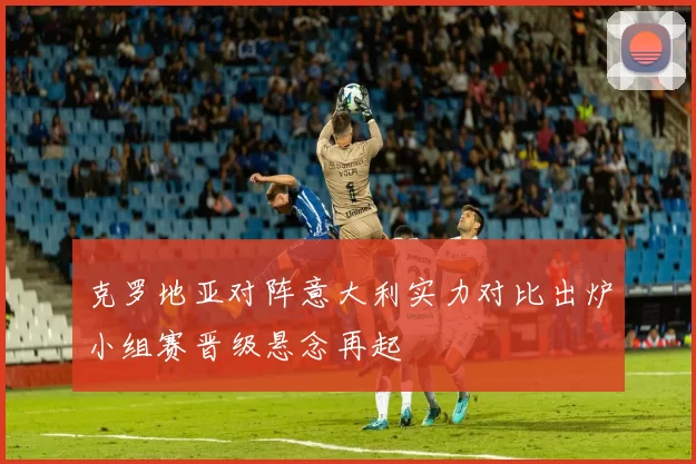 克罗地亚对阵意大利实力对比出炉小组赛晋级悬念再起