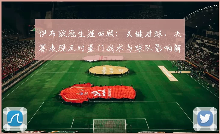 伊布欧冠生涯回顾：关键进球、决赛表现及对豪门战术与球队影响解读