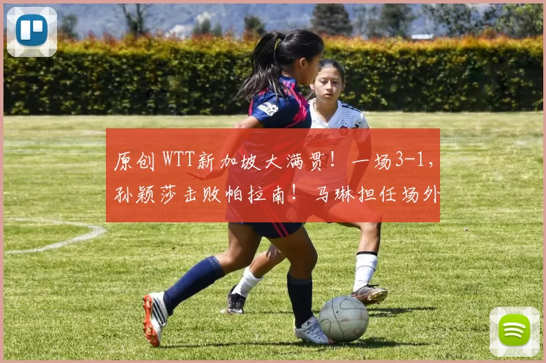 原创 WTT新加坡大满贯！一场3-1，孙颖莎击败帕拉南！马琳担任场外指导