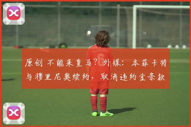 原创 不能来皇马？外媒：本菲卡将与穆里尼奥续约，取消违约金条款