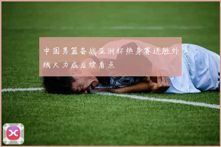 中国男篮备战亚洲杯热身赛连胜外线火力成后续看点