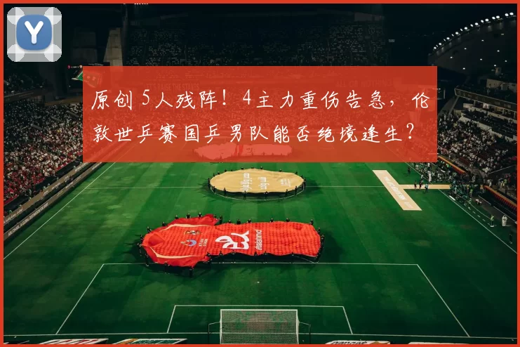 原创 5人残阵！4主力重伤告急，伦敦世乒赛国乒男队能否绝境逢生？