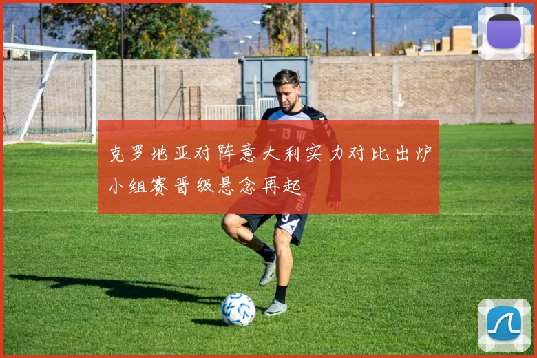 克罗地亚对阵意大利实力对比出炉小组赛晋级悬念再起