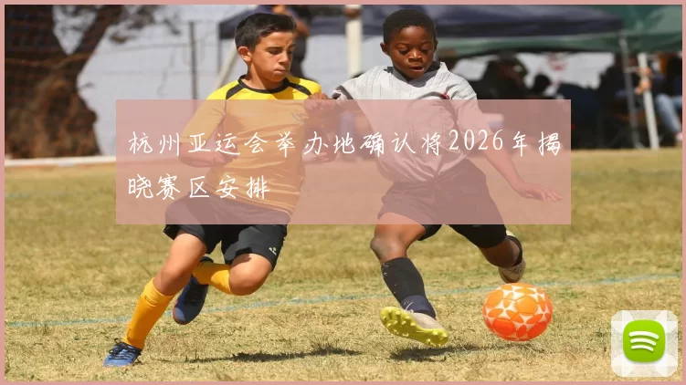 杭州亚运会举办地确认将2026年揭晓赛区安排