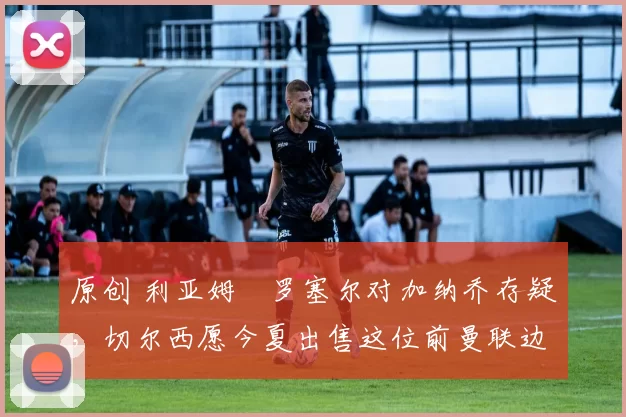 原创 利亚姆・罗塞尔对加纳乔存疑，切尔西愿今夏出售这位前曼联边锋
