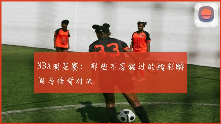 NBA明星赛：那些不容错过的精彩瞬间与传奇对决