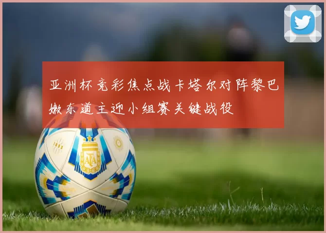 亚洲杯竞彩焦点战卡塔尔对阵黎巴嫩东道主迎小组赛关键战役