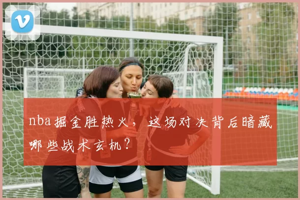 nba掘金胜热火，这场对决背后暗藏哪些战术玄机？