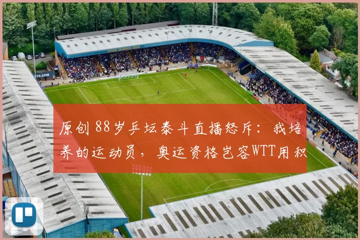 原创 88岁乒坛泰斗直播怒斥：我培养的运动员，奥运资格岂容WTT用积分绑架！