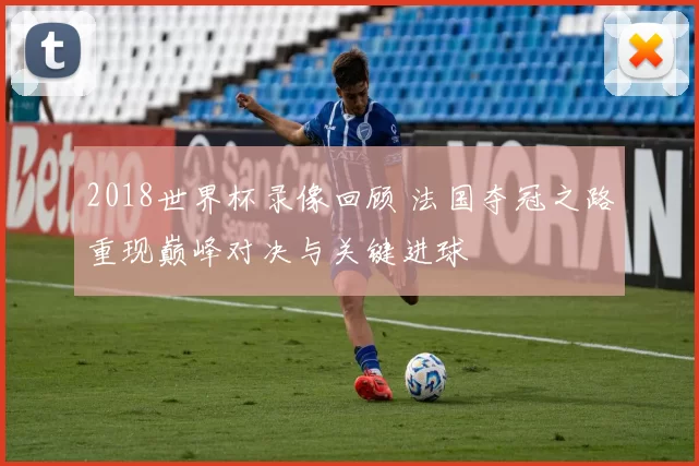 2018世界杯录像回顾 法国夺冠之路重现巅峰对决与关键进球