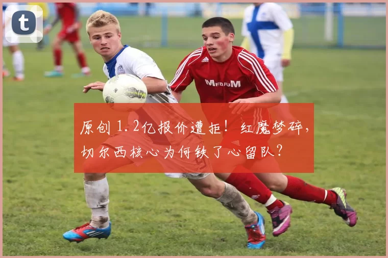 原创 1.2亿报价遭拒！红魔梦碎，切尔西核心为何铁了心留队？