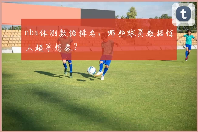 nba体测数据排名，哪些球员数据惊人超乎想象？