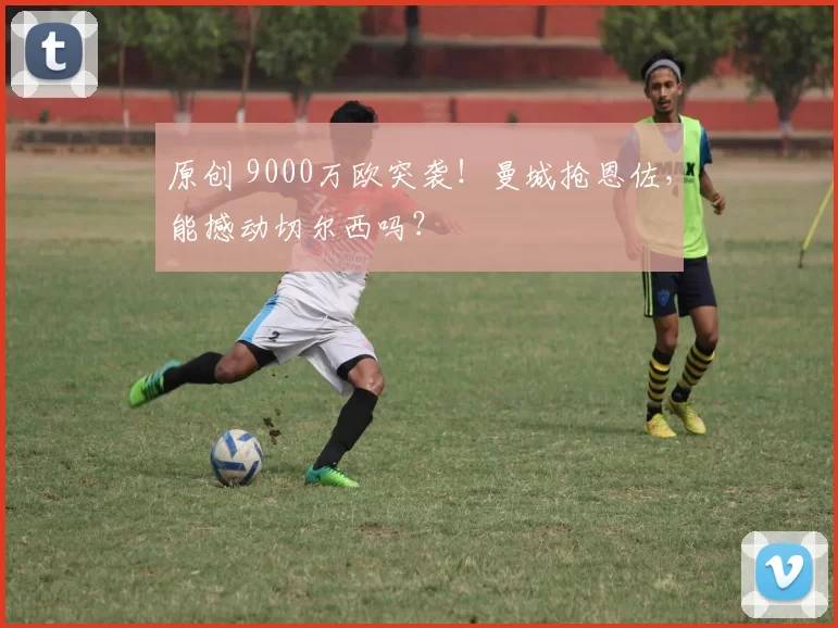 原创 9000万欧突袭！曼城抢恩佐，能撼动切尔西吗？