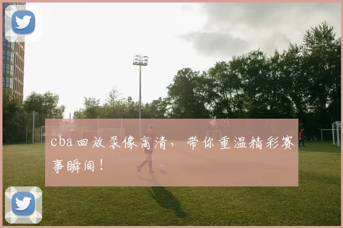 cba回放录像高清,带你重温精彩赛事瞬间!