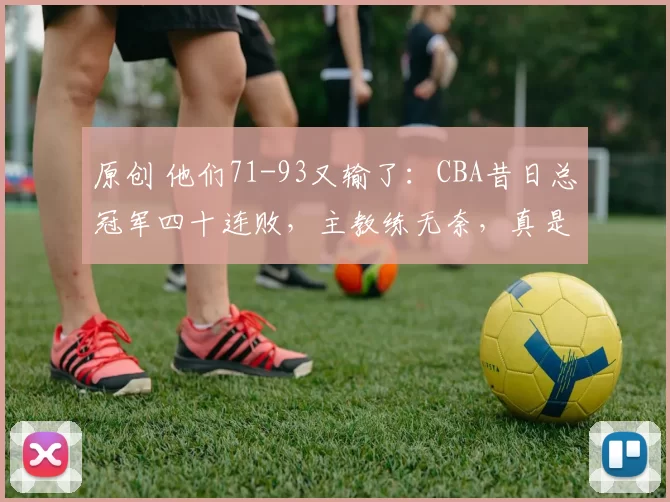 原创 他们71-93又输了：CBA昔日总冠军四十连败，主教练无奈，真是看不下去了