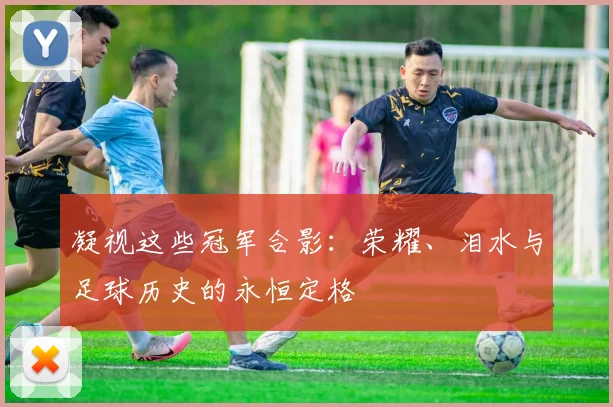 凝视这些冠军合影：荣耀、泪水与足球历史的永恒定格
