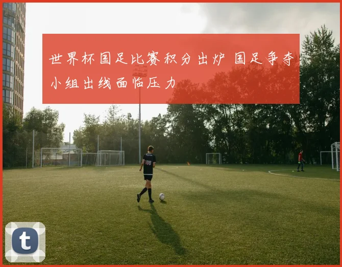 世界杯国足比赛积分出炉 国足争夺小组出线面临压力