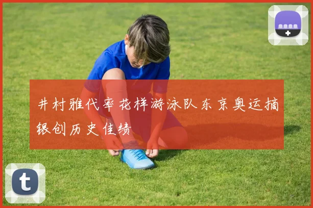 井村雅代率花样游泳队东京奥运摘银创历史佳绩