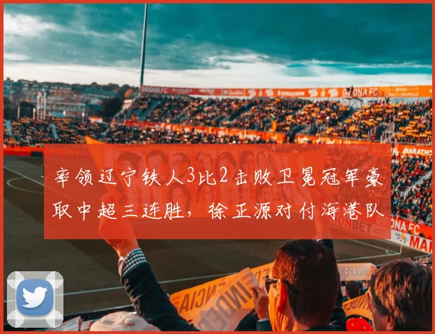 率领辽宁铁人3比2击败卫冕冠军豪取中超三连胜，徐正源对付海港队果然有一套_菲尼奥_比赛_本扎